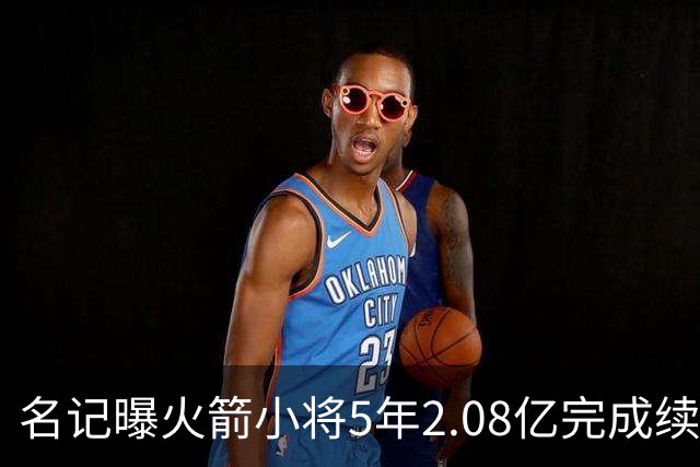 名记曝火箭小将5年2.08亿完成续约 未来多年将是火箭绝对核心
